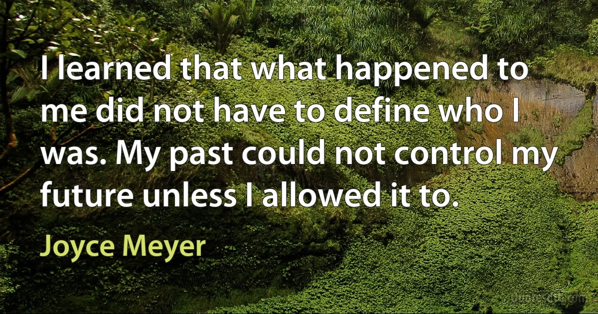 I learned that what happened to me did not have to define who I was. My past could not control my future unless I allowed it to. (Joyce Meyer)