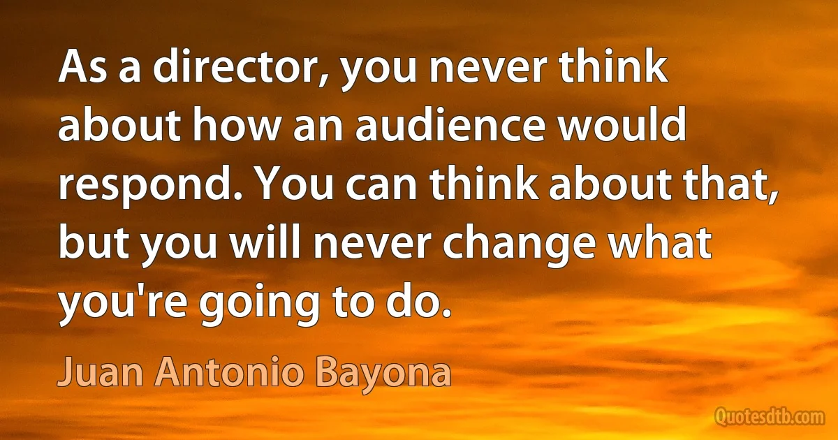 As a director, you never think about how an audience would respond. You can think about that, but you will never change what you're going to do. (Juan Antonio Bayona)