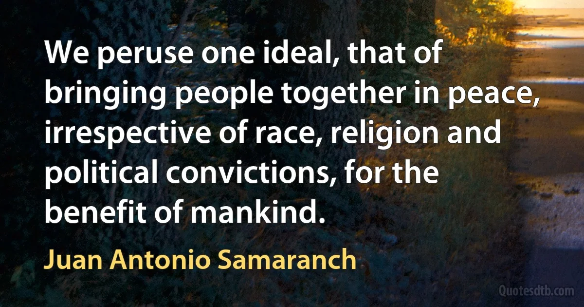 We peruse one ideal, that of bringing people together in peace, irrespective of race, religion and political convictions, for the benefit of mankind. (Juan Antonio Samaranch)