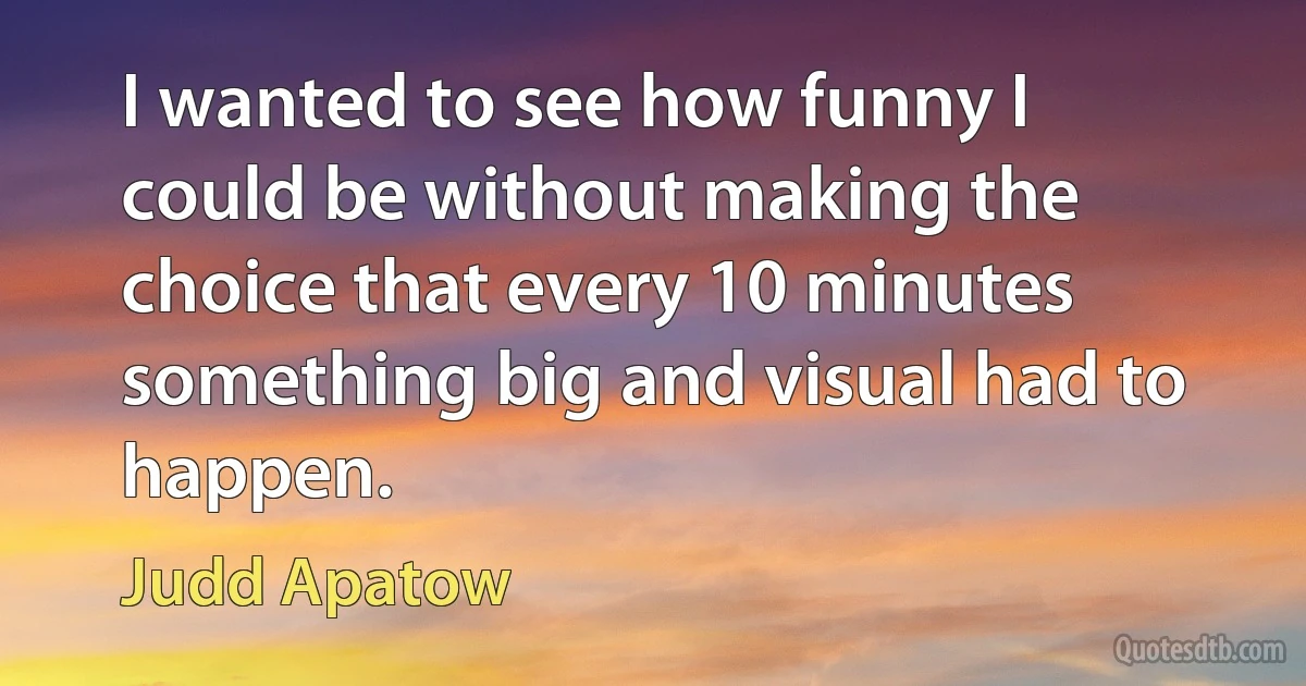 I wanted to see how funny I could be without making the choice that every 10 minutes something big and visual had to happen. (Judd Apatow)