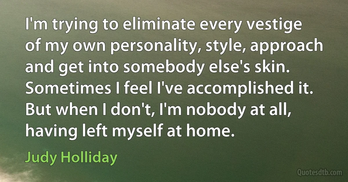 I'm trying to eliminate every vestige of my own personality, style, approach and get into somebody else's skin. Sometimes I feel I've accomplished it. But when I don't, I'm nobody at all, having left myself at home. (Judy Holliday)