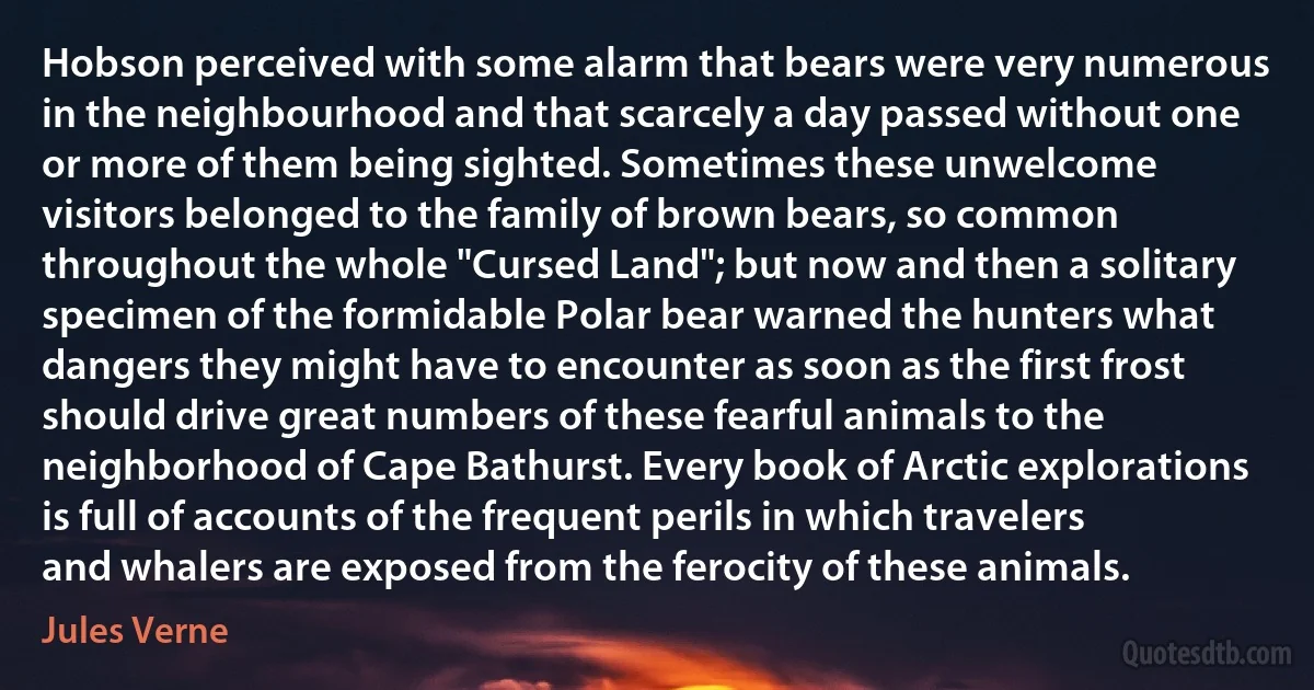 Hobson perceived with some alarm that bears were very numerous in the neighbourhood and that scarcely a day passed without one or more of them being sighted. Sometimes these unwelcome visitors belonged to the family of brown bears, so common throughout the whole "Cursed Land"; but now and then a solitary specimen of the formidable Polar bear warned the hunters what dangers they might have to encounter as soon as the first frost should drive great numbers of these fearful animals to the neighborhood of Cape Bathurst. Every book of Arctic explorations is full of accounts of the frequent perils in which travelers and whalers are exposed from the ferocity of these animals. (Jules Verne)