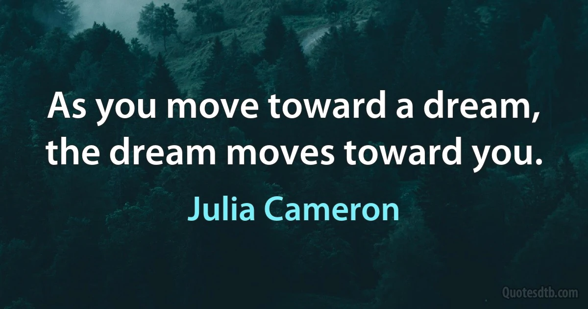 As you move toward a dream, the dream moves toward you. (Julia Cameron)