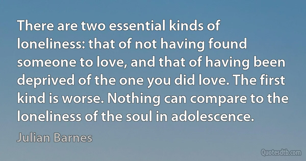 There are two essential kinds of loneliness: that of not having found someone to love, and that of having been deprived of the one you did love. The first kind is worse. Nothing can compare to the loneliness of the soul in adolescence. (Julian Barnes)