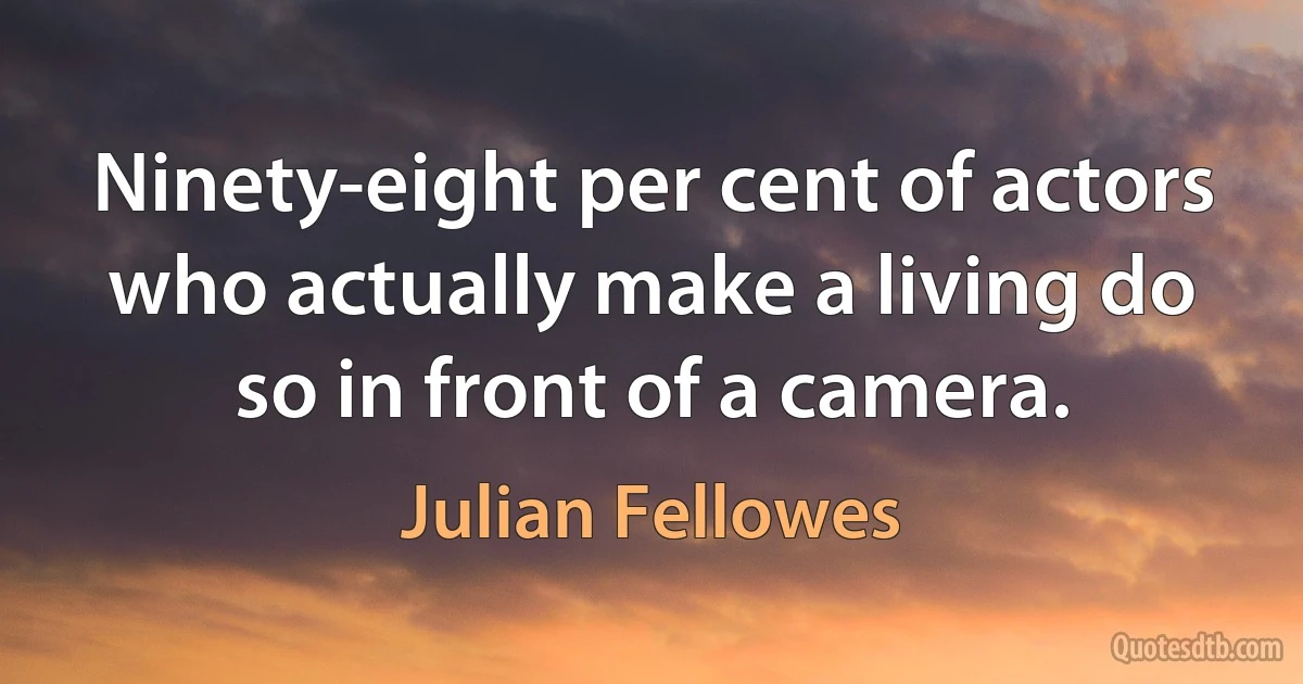 Ninety-eight per cent of actors who actually make a living do so in front of a camera. (Julian Fellowes)