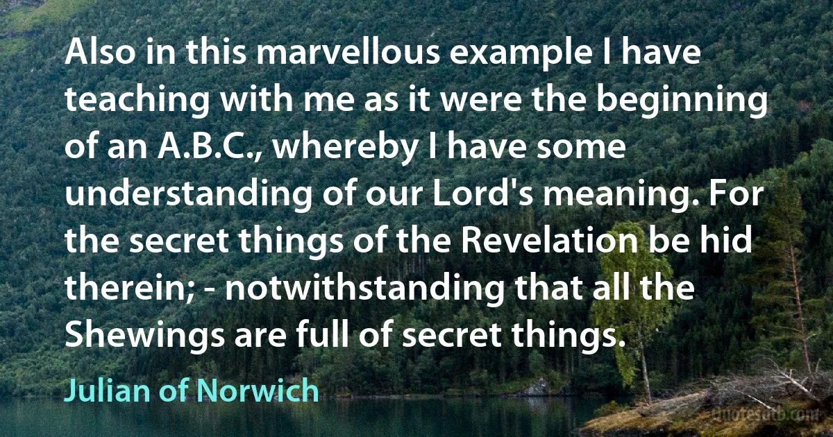 Also in this marvellous example I have teaching with me as it were the beginning of an A.B.C., whereby I have some understanding of our Lord's meaning. For the secret things of the Revelation be hid therein; - notwithstanding that all the Shewings are full of secret things. (Julian of Norwich)