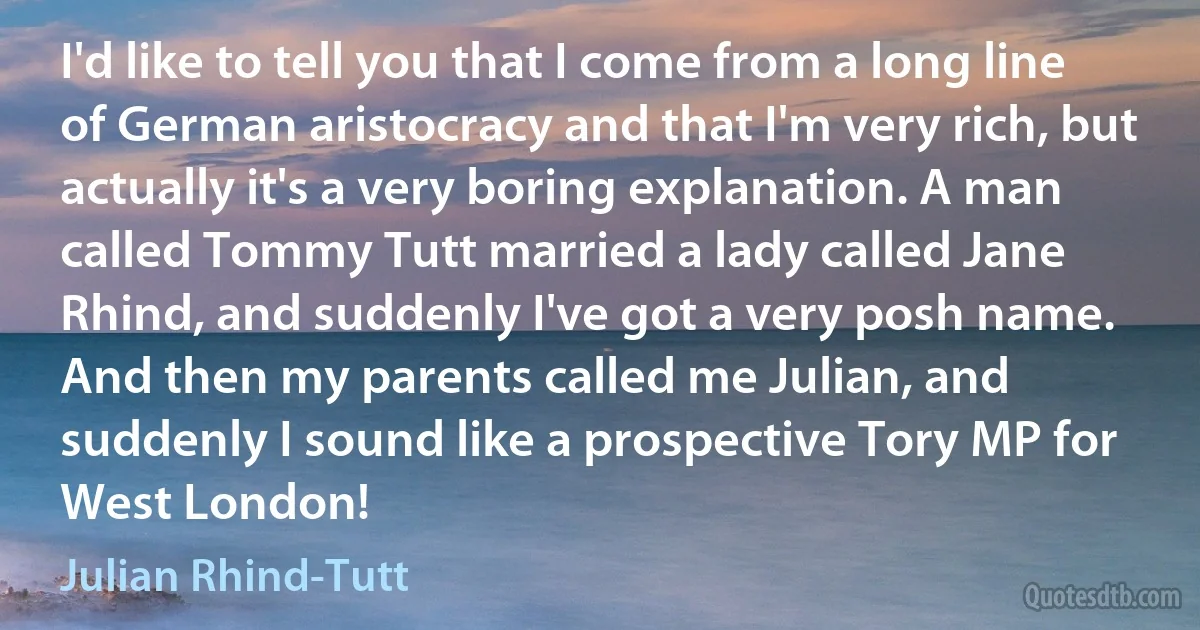 I'd like to tell you that I come from a long line of German aristocracy and that I'm very rich, but actually it's a very boring explanation. A man called Tommy Tutt married a lady called Jane Rhind, and suddenly I've got a very posh name. And then my parents called me Julian, and suddenly I sound like a prospective Tory MP for West London! (Julian Rhind-Tutt)