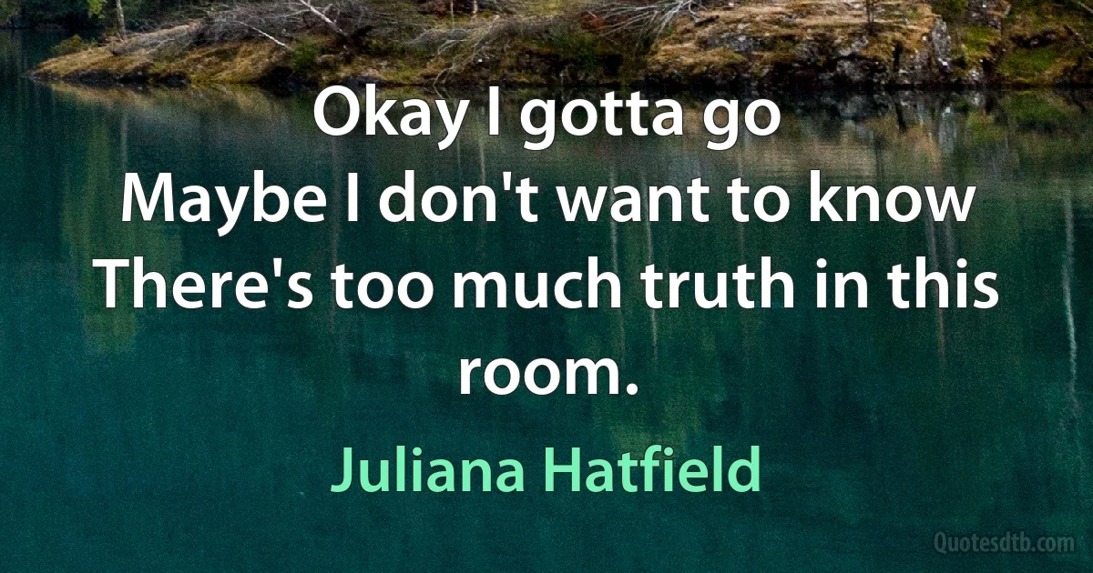 Okay I gotta go
Maybe I don't want to know
There's too much truth in this room. (Juliana Hatfield)