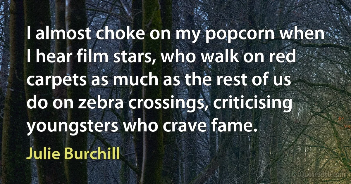 I almost choke on my popcorn when I hear film stars, who walk on red carpets as much as the rest of us do on zebra crossings, criticising youngsters who crave fame. (Julie Burchill)