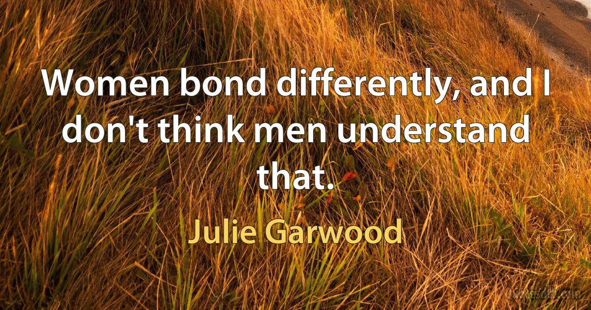 Women bond differently, and I don't think men understand that. (Julie Garwood)