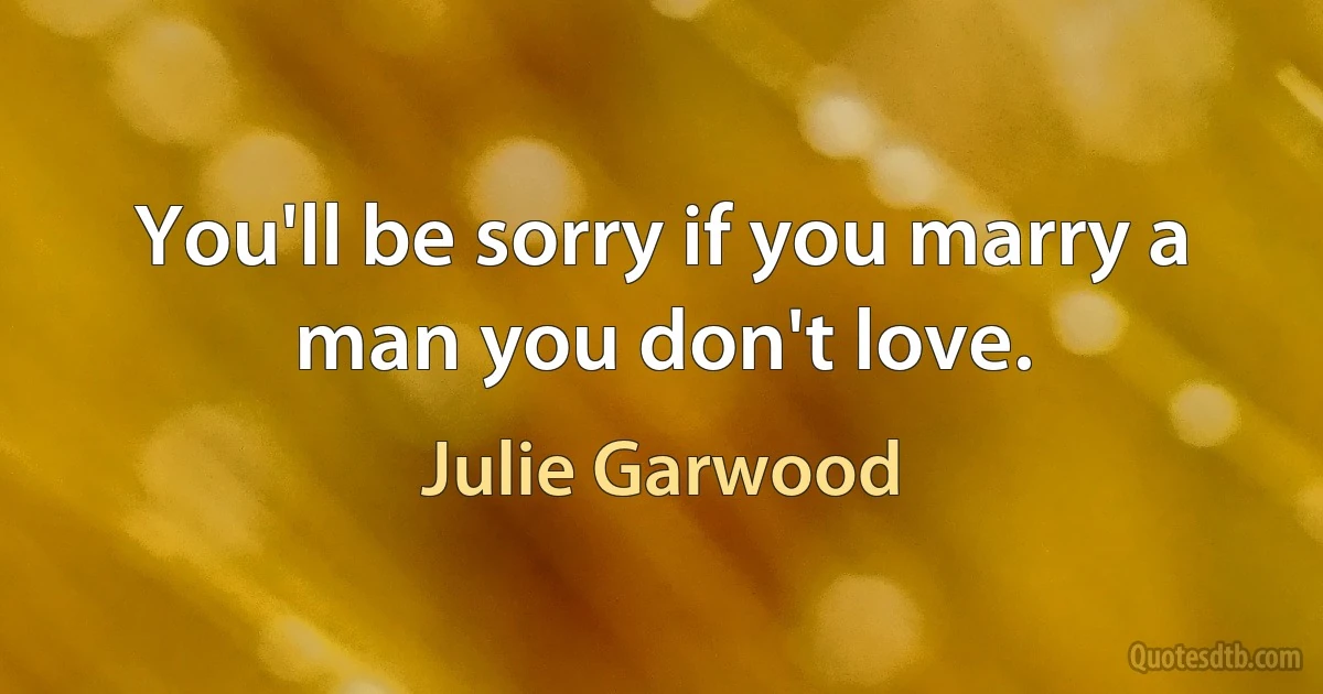 You'll be sorry if you marry a man you don't love. (Julie Garwood)