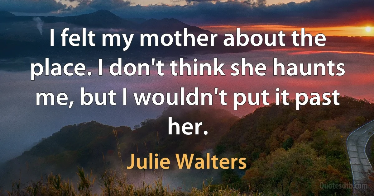 I felt my mother about the place. I don't think she haunts me, but I wouldn't put it past her. (Julie Walters)