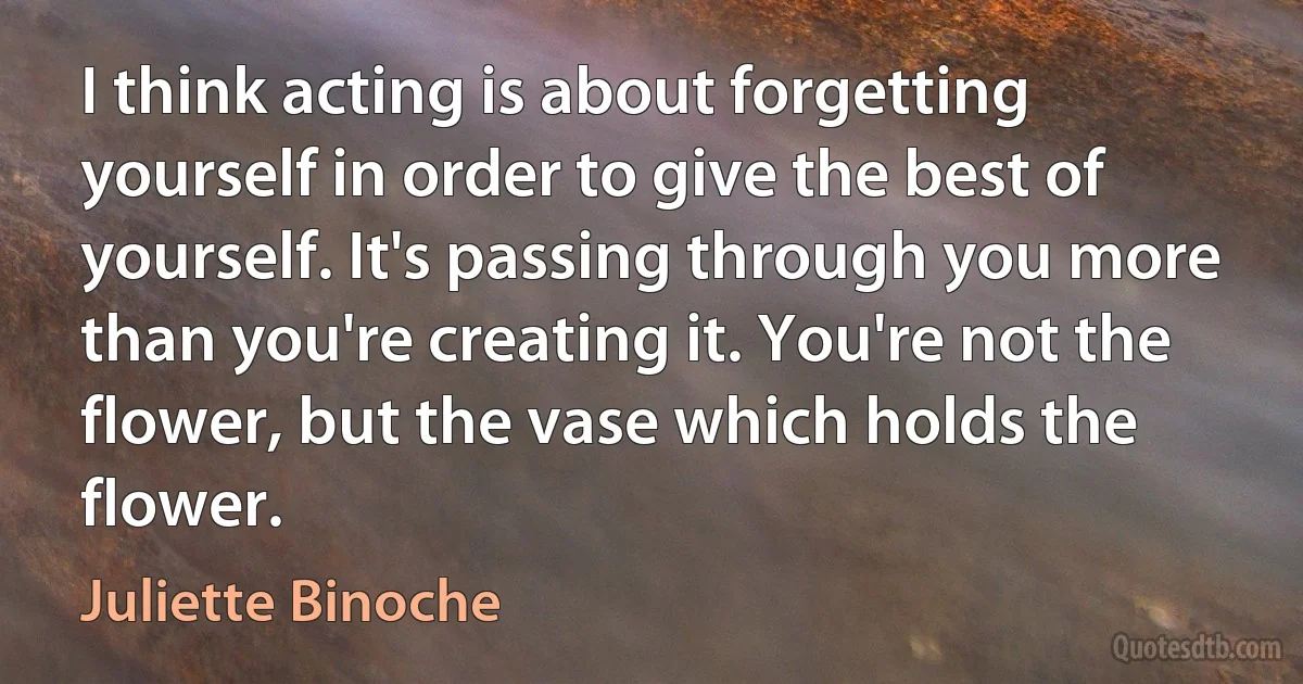 I think acting is about forgetting yourself in order to give the best of yourself. It's passing through you more than you're creating it. You're not the flower, but the vase which holds the flower. (Juliette Binoche)