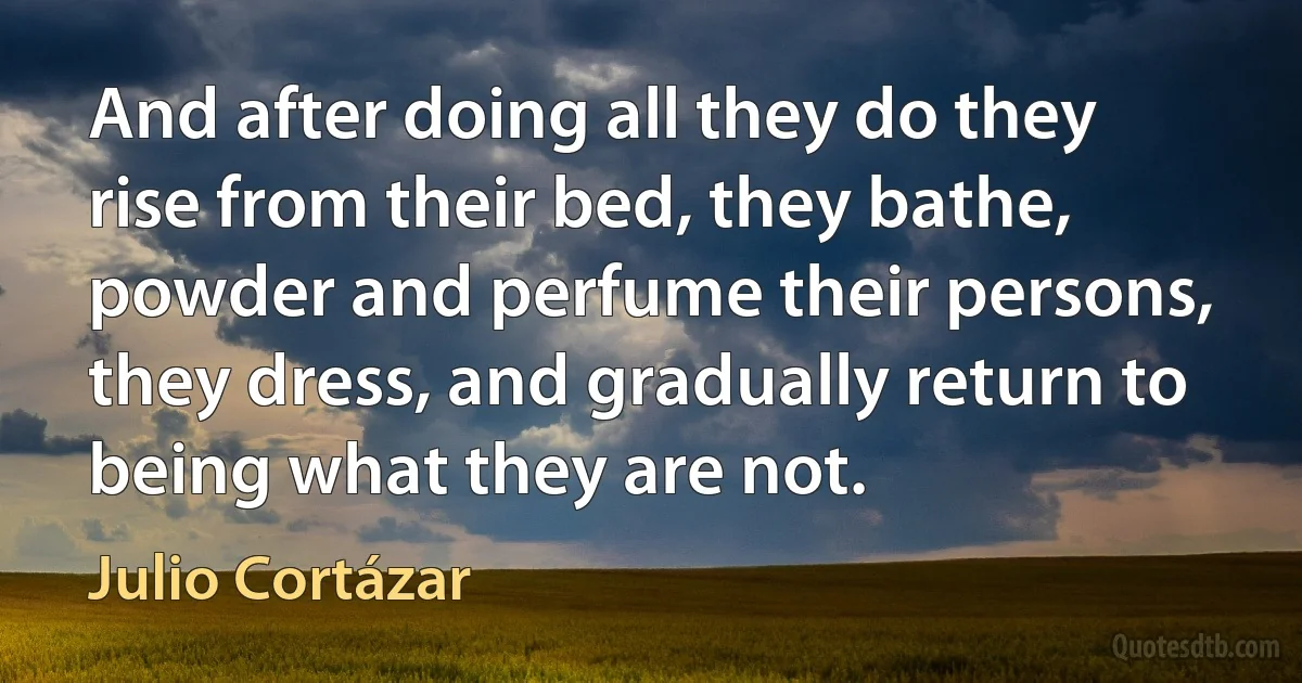 And after doing all they do they rise from their bed, they bathe, powder and perfume their persons, they dress, and gradually return to being what they are not. (Julio Cortázar)