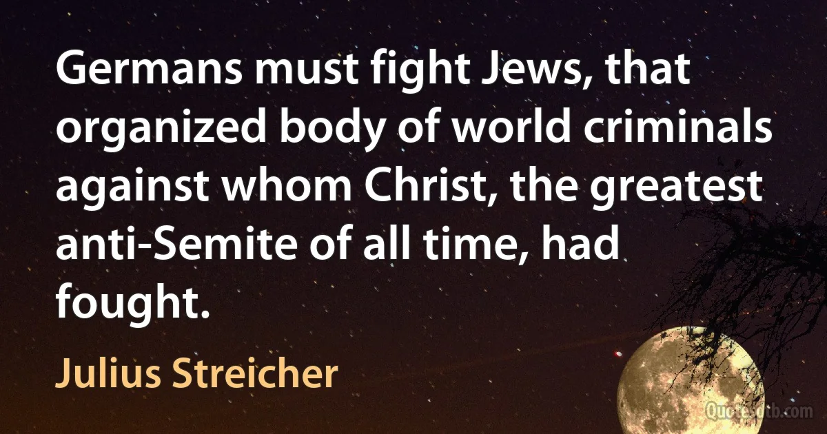 Germans must fight Jews, that organized body of world criminals against whom Christ, the greatest anti-Semite of all time, had fought. (Julius Streicher)