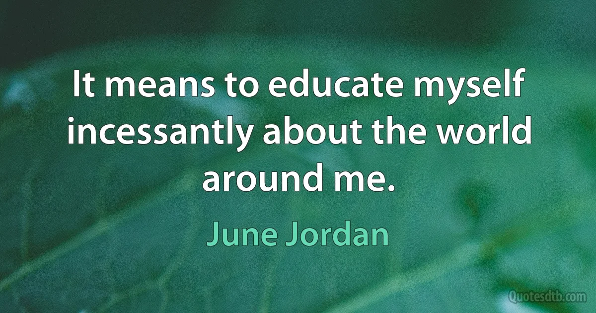 It means to educate myself incessantly about the world around me. (June Jordan)