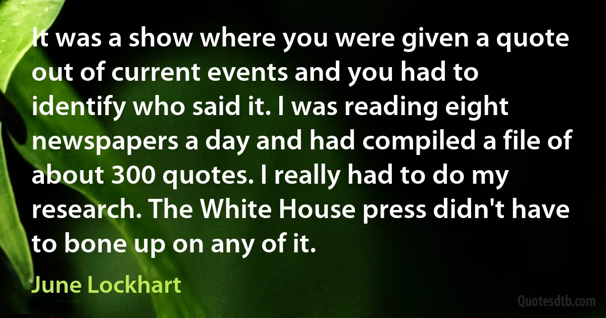 It was a show where you were given a quote out of current events and you had to identify who said it. I was reading eight newspapers a day and had compiled a file of about 300 quotes. I really had to do my research. The White House press didn't have to bone up on any of it. (June Lockhart)