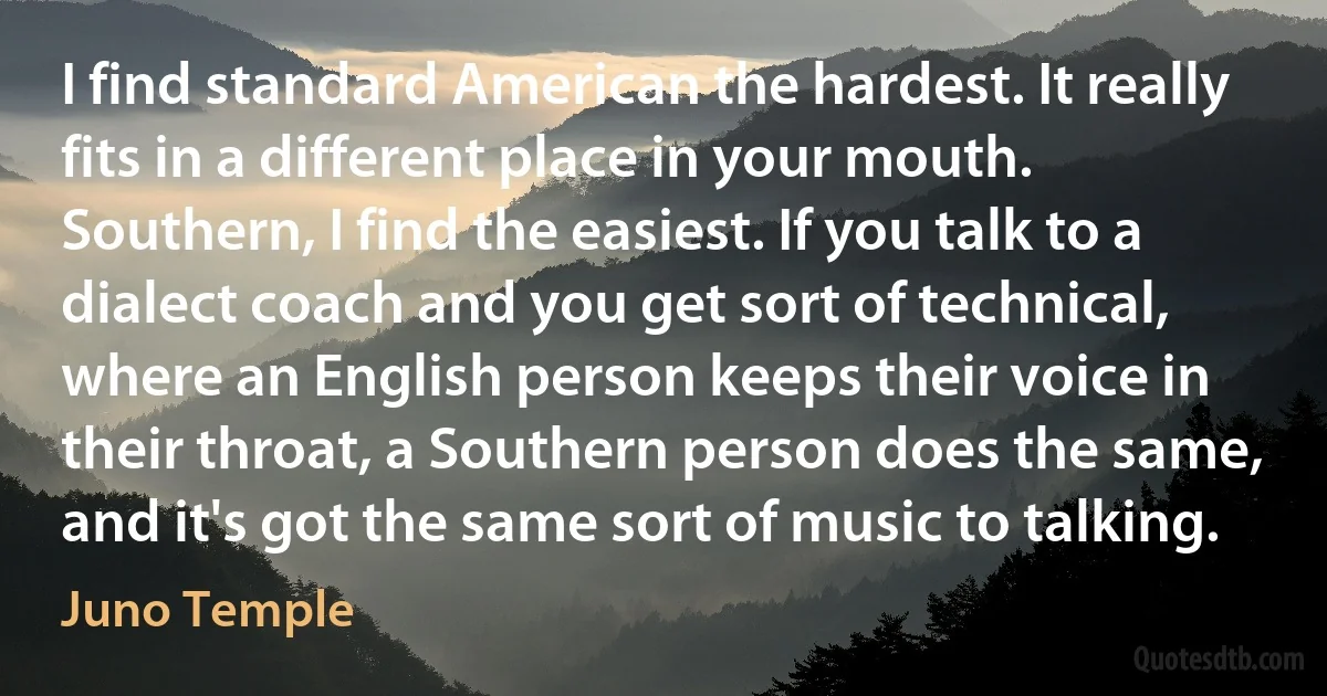 I find standard American the hardest. It really fits in a different place in your mouth. Southern, I find the easiest. If you talk to a dialect coach and you get sort of technical, where an English person keeps their voice in their throat, a Southern person does the same, and it's got the same sort of music to talking. (Juno Temple)