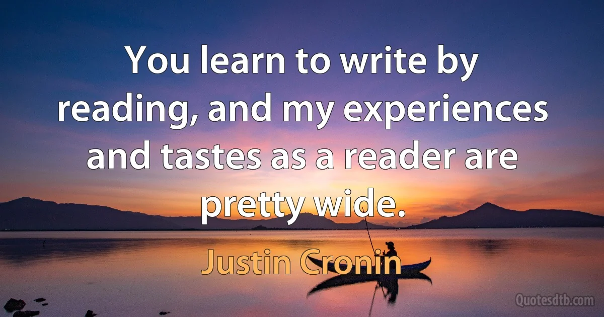 You learn to write by reading, and my experiences and tastes as a reader are pretty wide. (Justin Cronin)