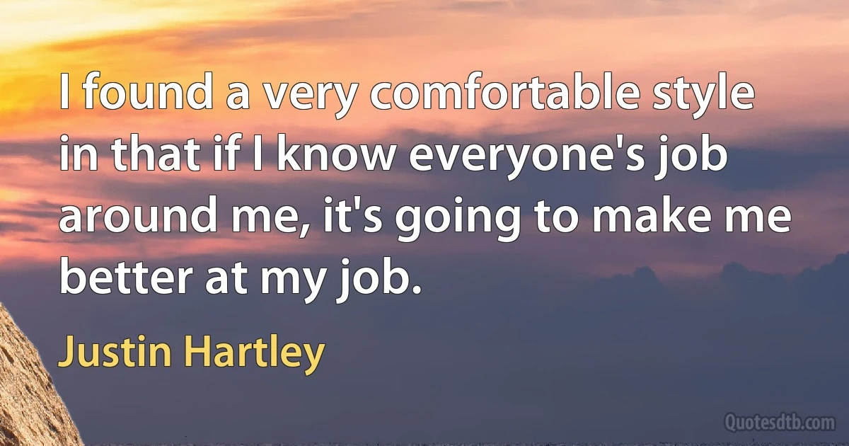 I found a very comfortable style in that if I know everyone's job around me, it's going to make me better at my job. (Justin Hartley)