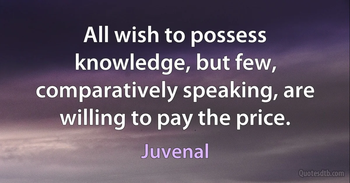 All wish to possess knowledge, but few, comparatively speaking, are willing to pay the price. (Juvenal)