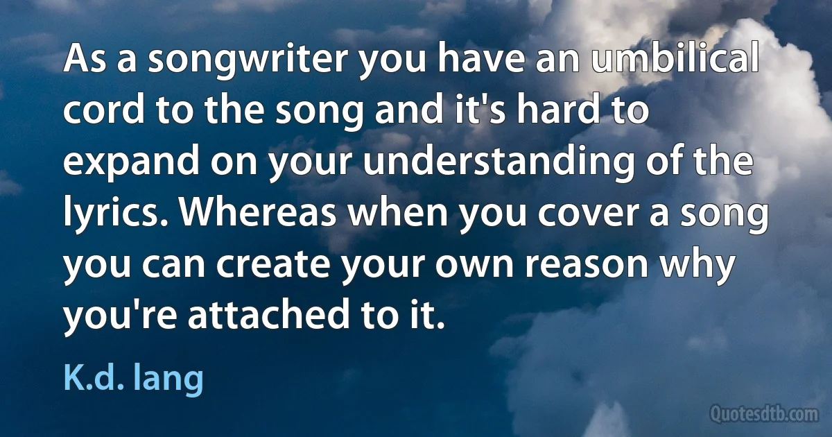 As a songwriter you have an umbilical cord to the song and it's hard to expand on your understanding of the lyrics. Whereas when you cover a song you can create your own reason why you're attached to it. (K.d. lang)