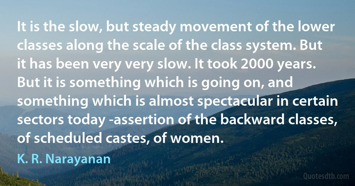 It is the slow, but steady movement of the lower classes along the scale of the class system. But it has been very very slow. It took 2000 years. But it is something which is going on, and something which is almost spectacular in certain sectors today -assertion of the backward classes, of scheduled castes, of women. (K. R. Narayanan)