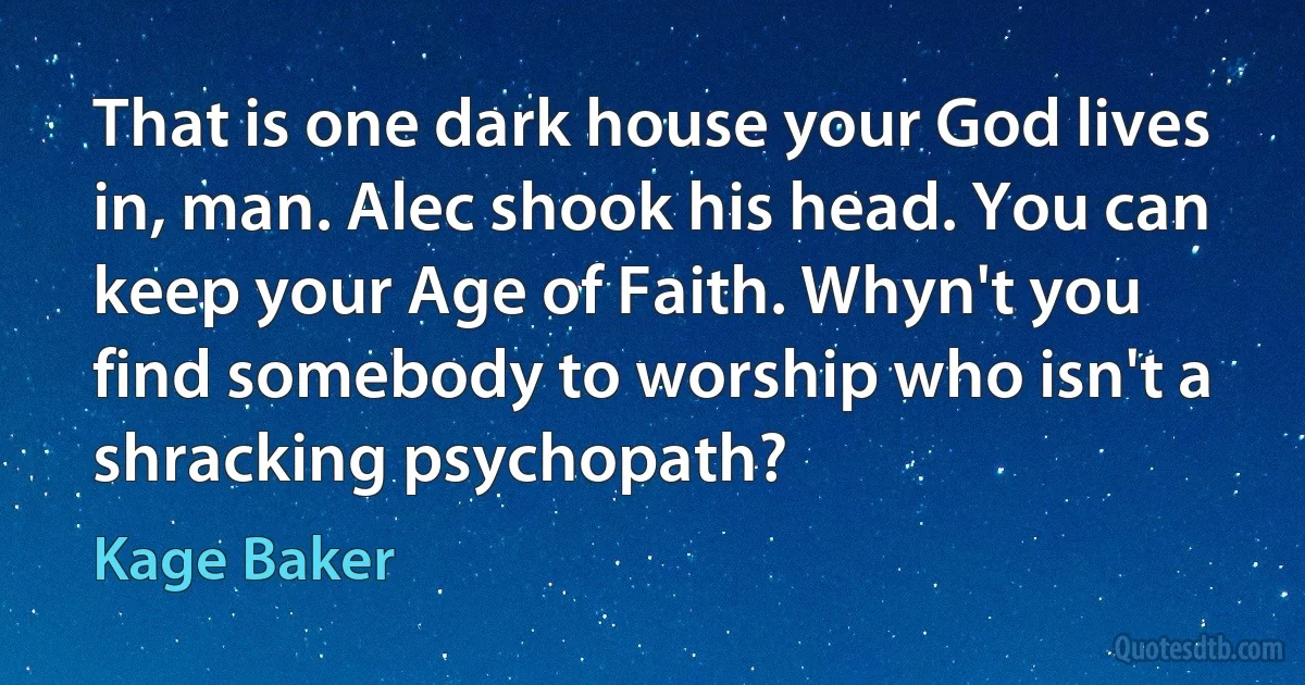 That is one dark house your God lives in, man. Alec shook his head. You can keep your Age of Faith. Whyn't you find somebody to worship who isn't a shracking psychopath? (Kage Baker)