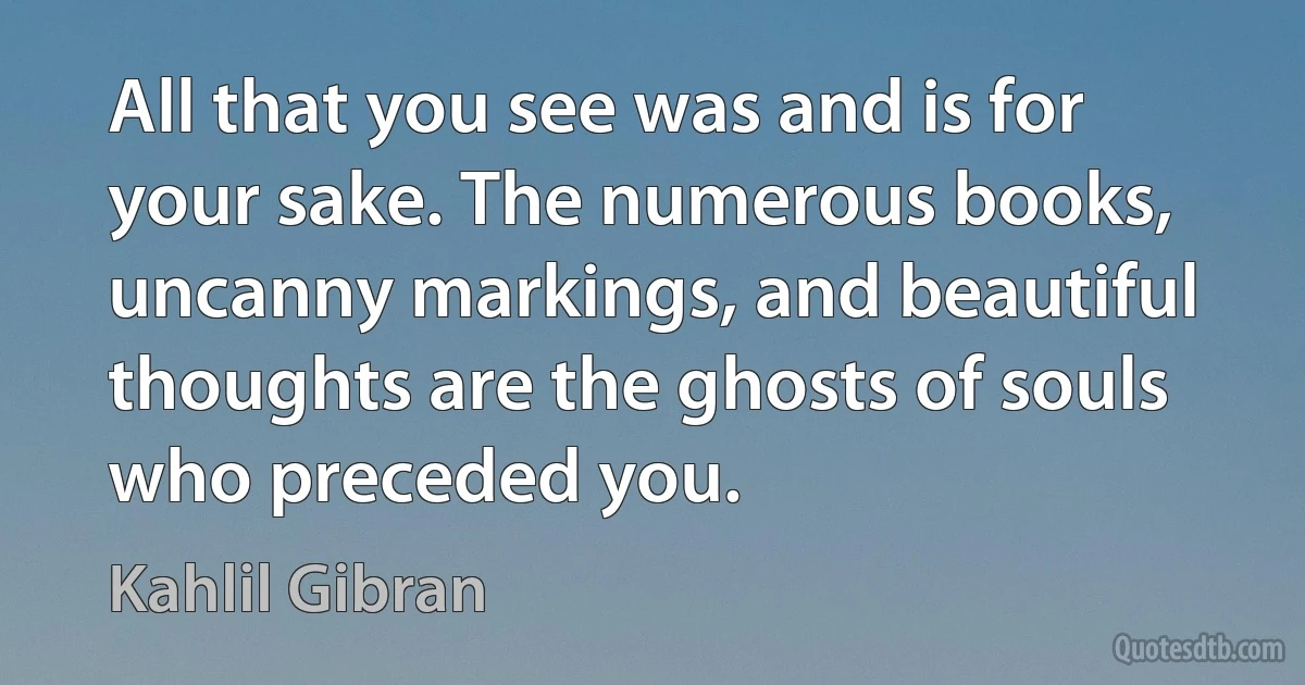 All that you see was and is for your sake. The numerous books, uncanny markings, and beautiful thoughts are the ghosts of souls who preceded you. (Kahlil Gibran)