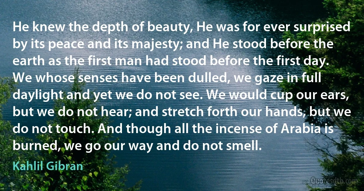 He knew the depth of beauty, He was for ever surprised by its peace and its majesty; and He stood before the earth as the first man had stood before the first day.
We whose senses have been dulled, we gaze in full daylight and yet we do not see. We would cup our ears, but we do not hear; and stretch forth our hands, but we do not touch. And though all the incense of Arabia is burned, we go our way and do not smell. (Kahlil Gibran)