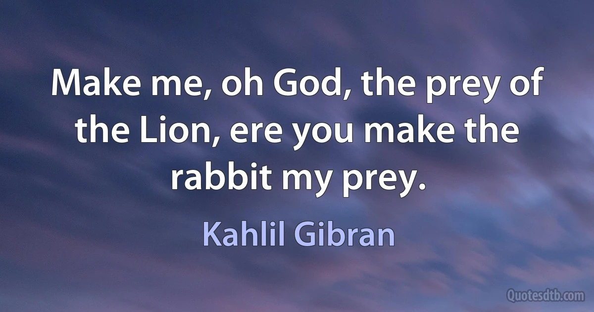 Make me, oh God, the prey of the Lion, ere you make the rabbit my prey. (Kahlil Gibran)