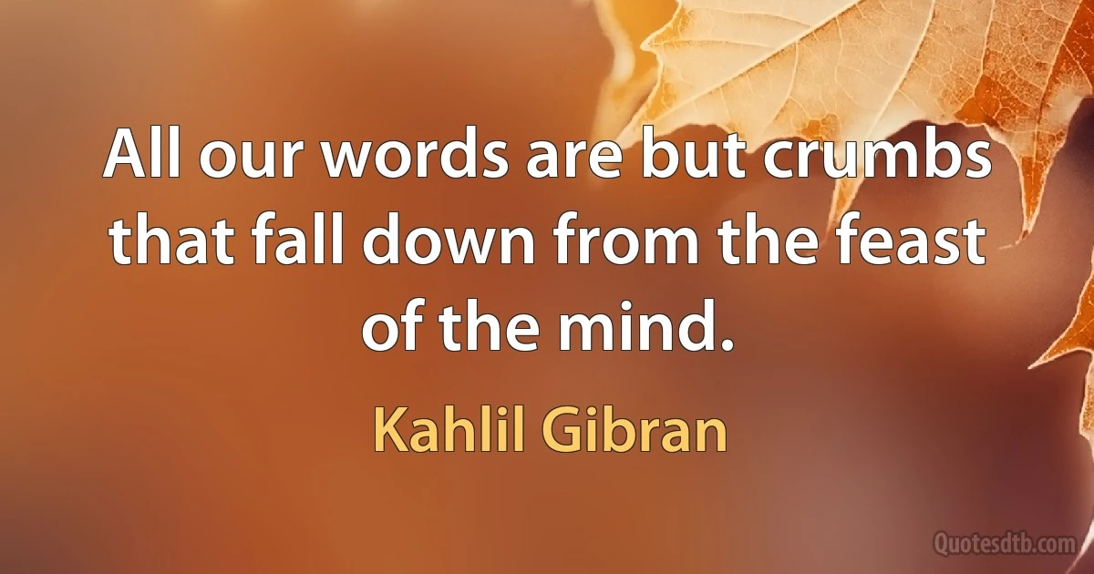 All our words are but crumbs that fall down from the feast of the mind. (Kahlil Gibran)