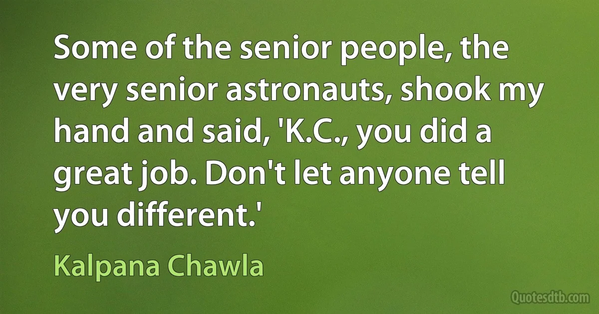 Some of the senior people, the very senior astronauts, shook my hand and said, 'K.C., you did a great job. Don't let anyone tell you different.' (Kalpana Chawla)