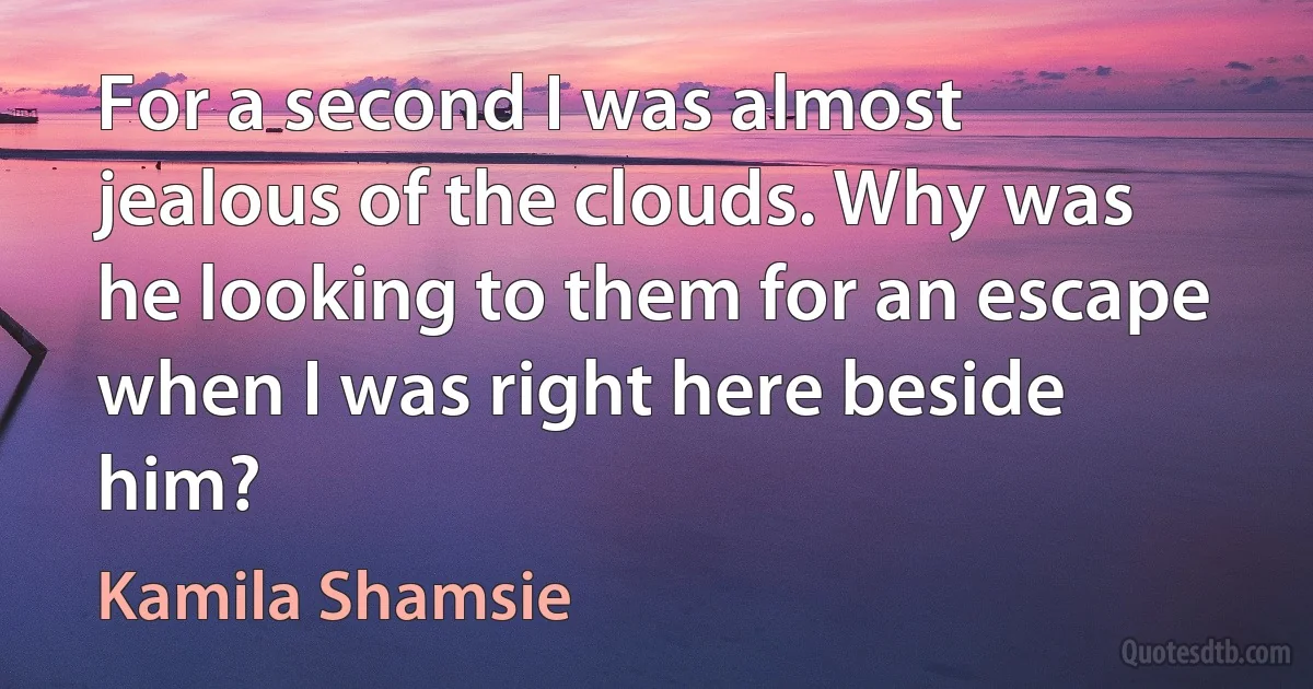 For a second I was almost jealous of the clouds. Why was he looking to them for an escape when I was right here beside him? (Kamila Shamsie)