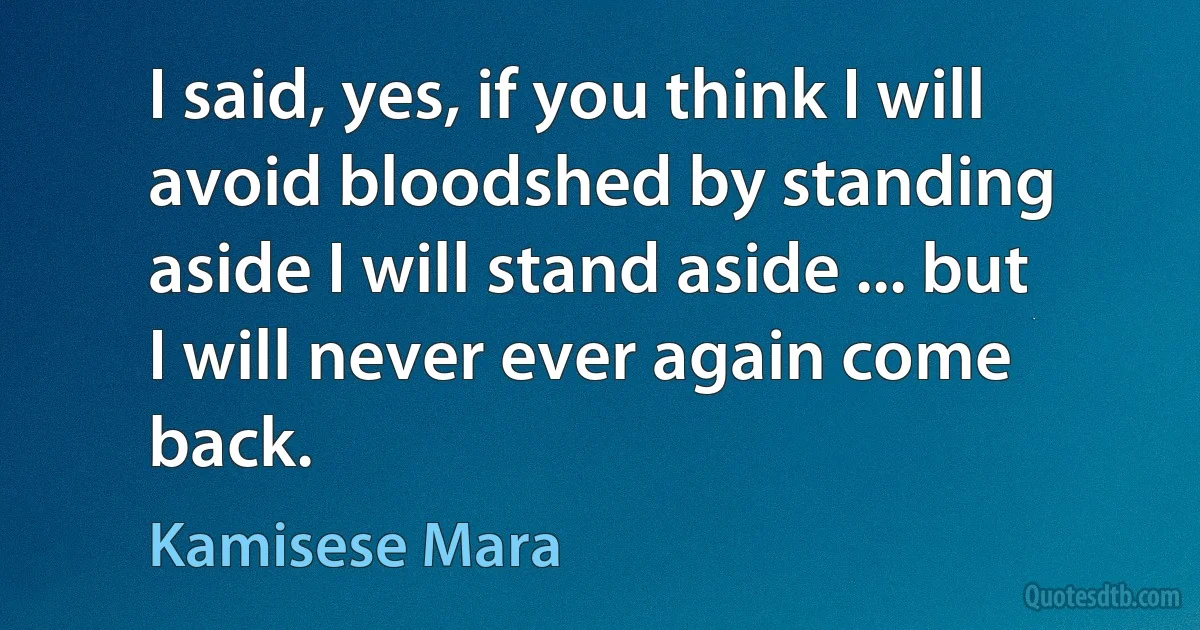 I said, yes, if you think I will avoid bloodshed by standing aside I will stand aside ... but I will never ever again come back. (Kamisese Mara)