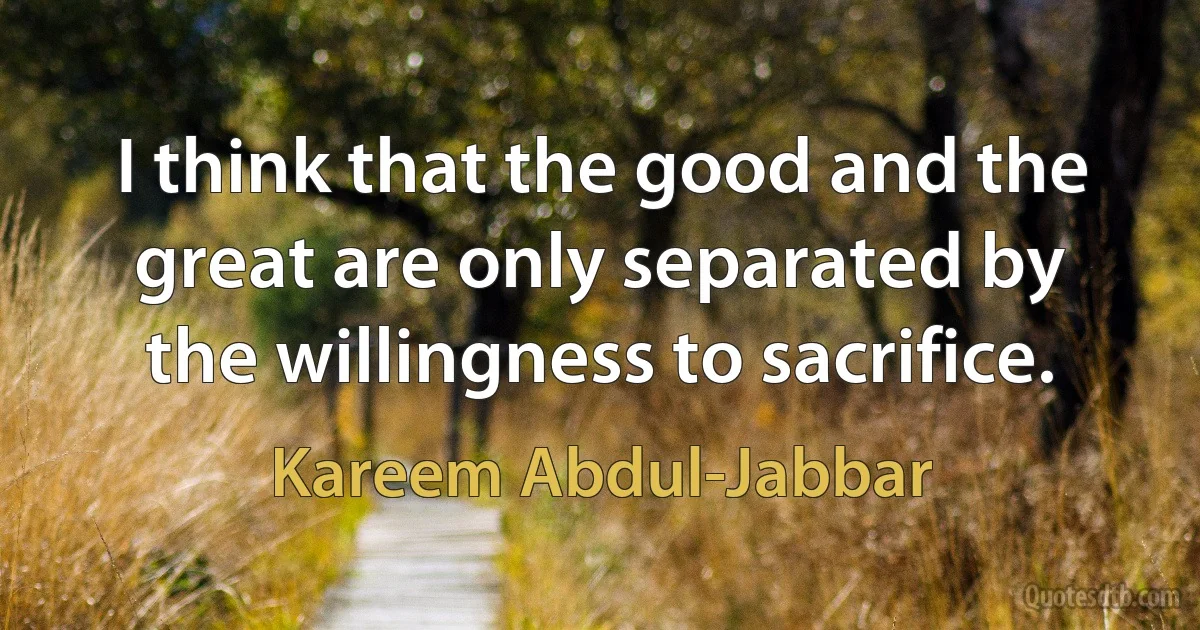 I think that the good and the great are only separated by the willingness to sacrifice. (Kareem Abdul-Jabbar)