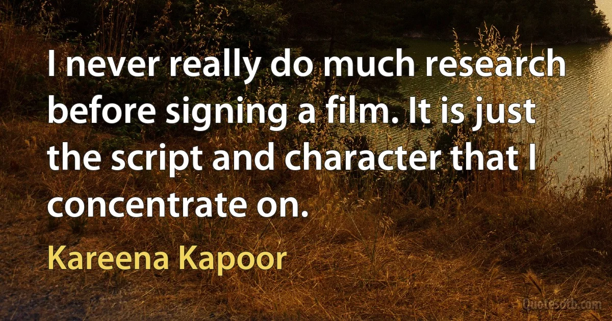 I never really do much research before signing a film. It is just the script and character that I concentrate on. (Kareena Kapoor)