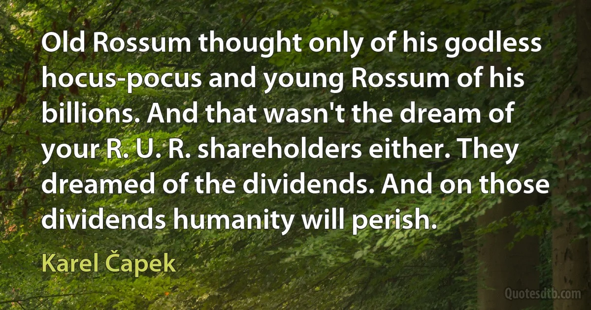 Old Rossum thought only of his godless hocus-pocus and young Rossum of his billions. And that wasn't the dream of your R. U. R. shareholders either. They dreamed of the dividends. And on those dividends humanity will perish. (Karel Čapek)