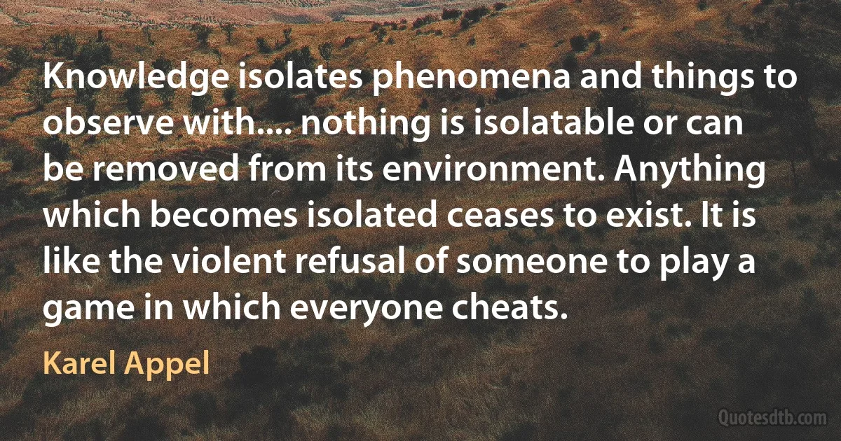 Knowledge isolates phenomena and things to observe with.... nothing is isolatable or can be removed from its environment. Anything which becomes isolated ceases to exist. It is like the violent refusal of someone to play a game in which everyone cheats. (Karel Appel)