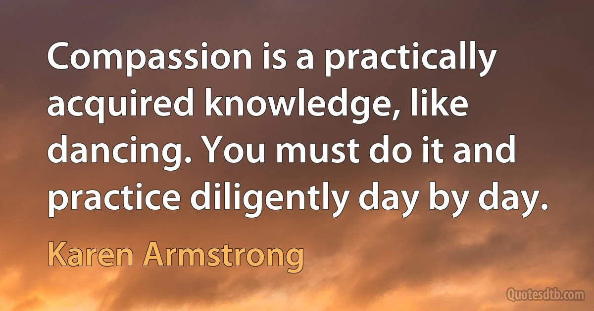 Compassion is a practically acquired knowledge, like dancing. You must do it and practice diligently day by day. (Karen Armstrong)