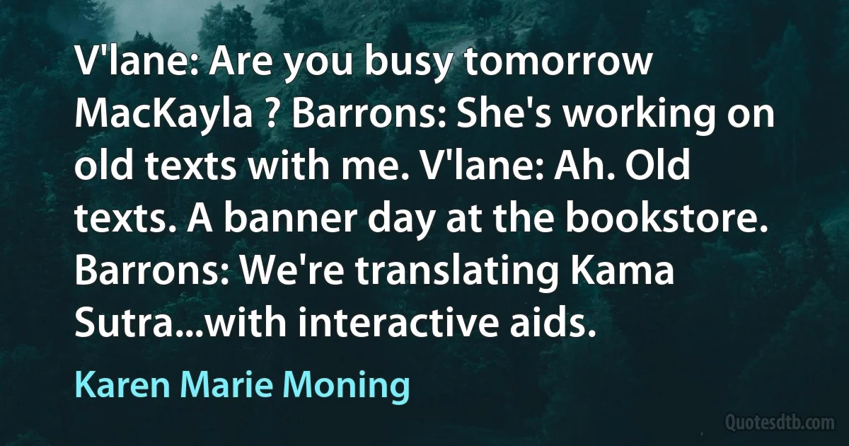 V'lane: Are you busy tomorrow MacKayla ? Barrons: She's working on old texts with me. V'lane: Ah. Old texts. A banner day at the bookstore. Barrons: We're translating Kama Sutra...with interactive aids. (Karen Marie Moning)