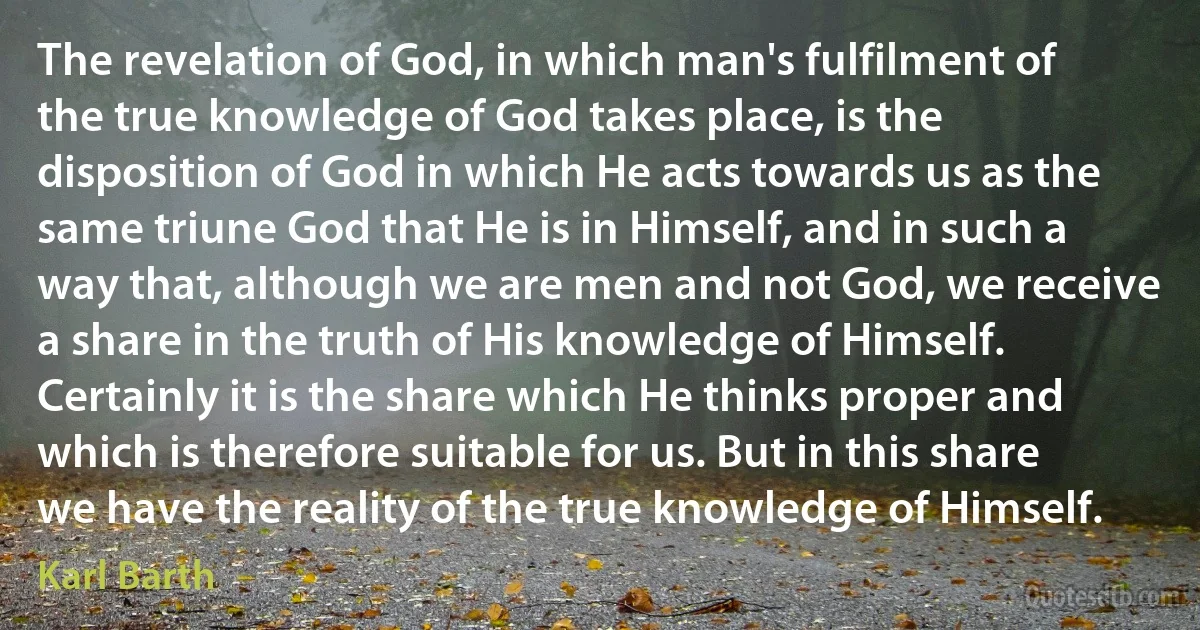 The revelation of God, in which man's fulfilment of the true knowledge of God takes place, is the disposition of God in which He acts towards us as the same triune God that He is in Himself, and in such a way that, although we are men and not God, we receive a share in the truth of His knowledge of Himself. Certainly it is the share which He thinks proper and which is therefore suitable for us. But in this share we have the reality of the true knowledge of Himself. (Karl Barth)