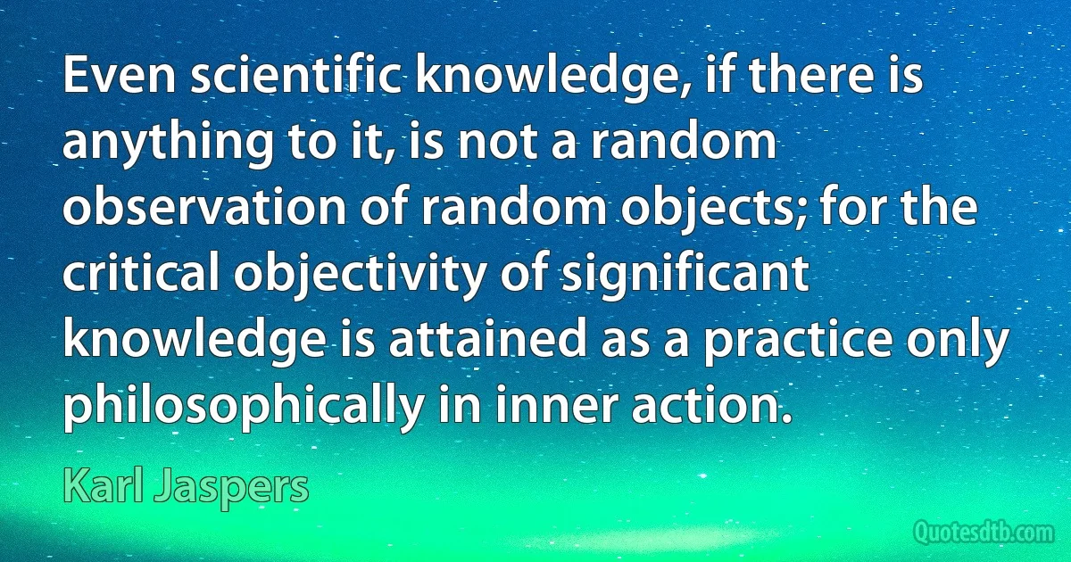 Even scientific knowledge, if there is anything to it, is not a random observation of random objects; for the critical objectivity of significant knowledge is attained as a practice only philosophically in inner action. (Karl Jaspers)