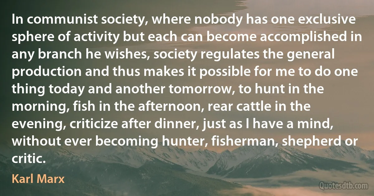 In communist society, where nobody has one exclusive sphere of activity but each can become accomplished in any branch he wishes, society regulates the general production and thus makes it possible for me to do one thing today and another tomorrow, to hunt in the morning, fish in the afternoon, rear cattle in the evening, criticize after dinner, just as I have a mind, without ever becoming hunter, fisherman, shepherd or critic. (Karl Marx)