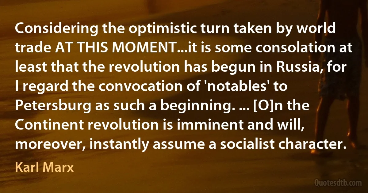 Considering the optimistic turn taken by world trade AT THIS MOMENT...it is some consolation at least that the revolution has begun in Russia, for I regard the convocation of 'notables' to Petersburg as such a beginning. ... [O]n the Continent revolution is imminent and will, moreover, instantly assume a socialist character. (Karl Marx)