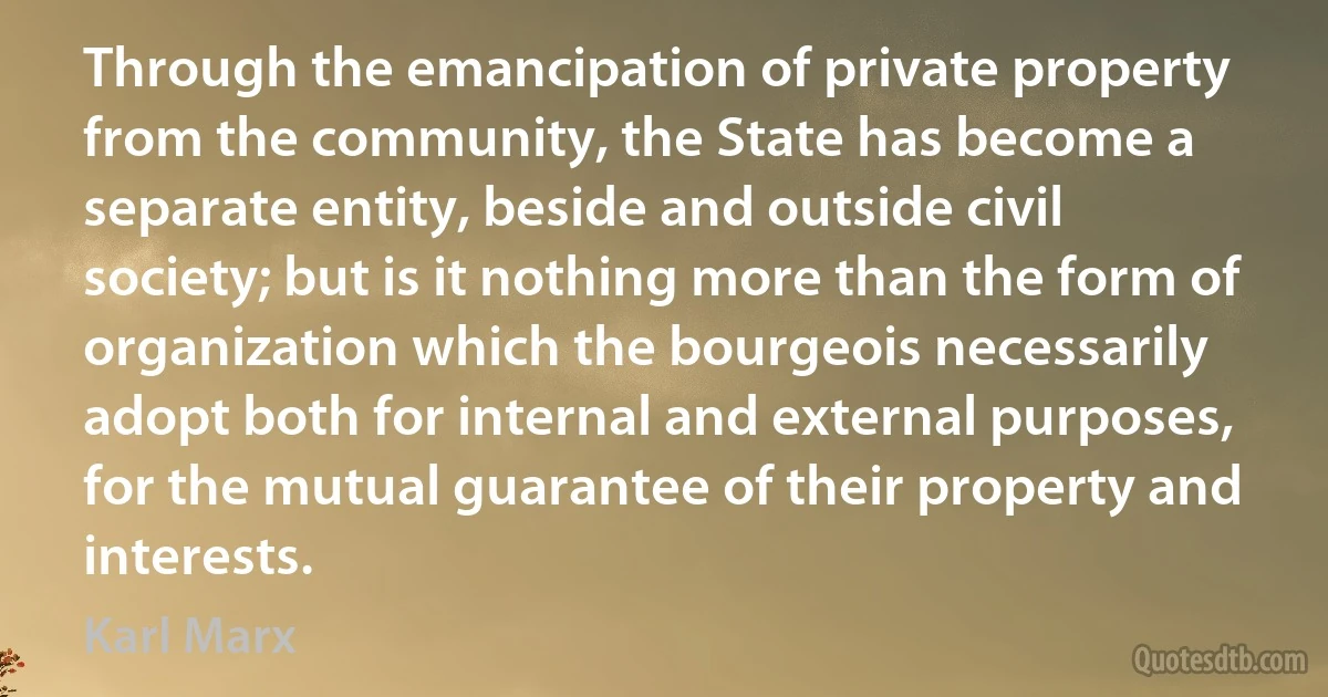 Through the emancipation of private property from the community, the State has become a separate entity, beside and outside civil society; but is it nothing more than the form of organization which the bourgeois necessarily adopt both for internal and external purposes, for the mutual guarantee of their property and interests. (Karl Marx)