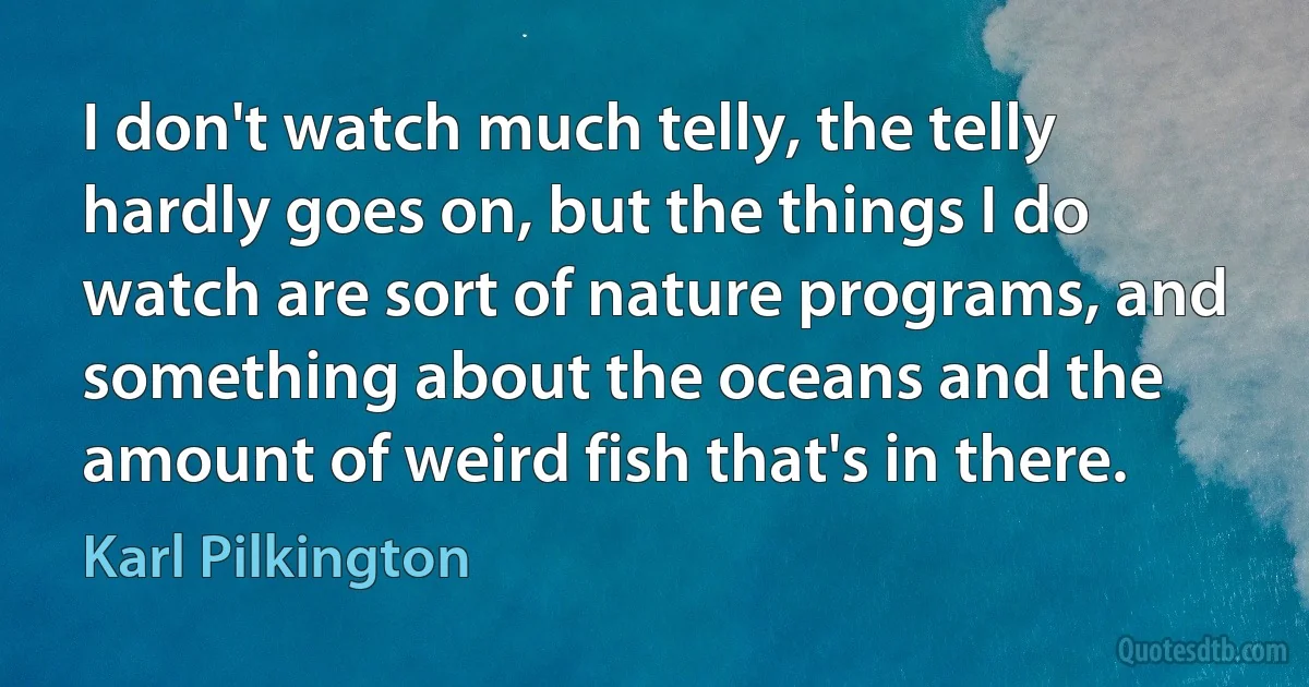 I don't watch much telly, the telly hardly goes on, but the things I do watch are sort of nature programs, and something about the oceans and the amount of weird fish that's in there. (Karl Pilkington)