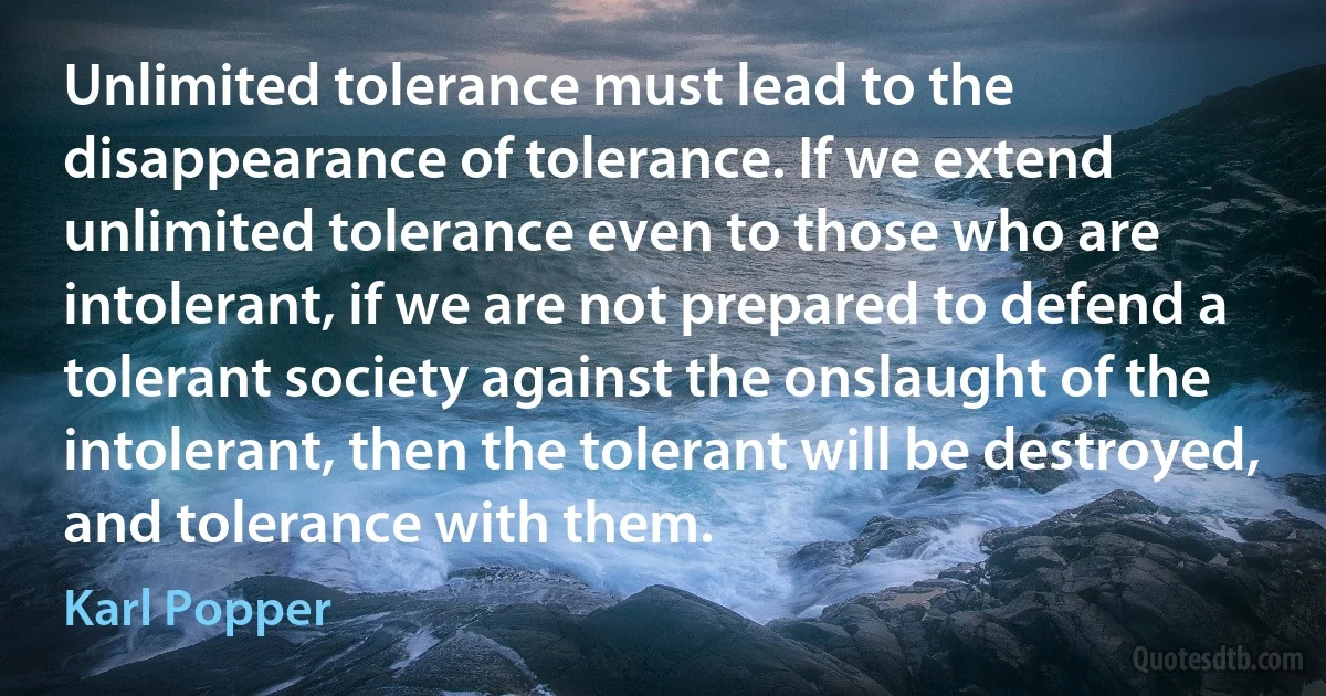 Unlimited tolerance must lead to the disappearance of tolerance. If we extend unlimited tolerance even to those who are intolerant, if we are not prepared to defend a tolerant society against the onslaught of the intolerant, then the tolerant will be destroyed, and tolerance with them. (Karl Popper)