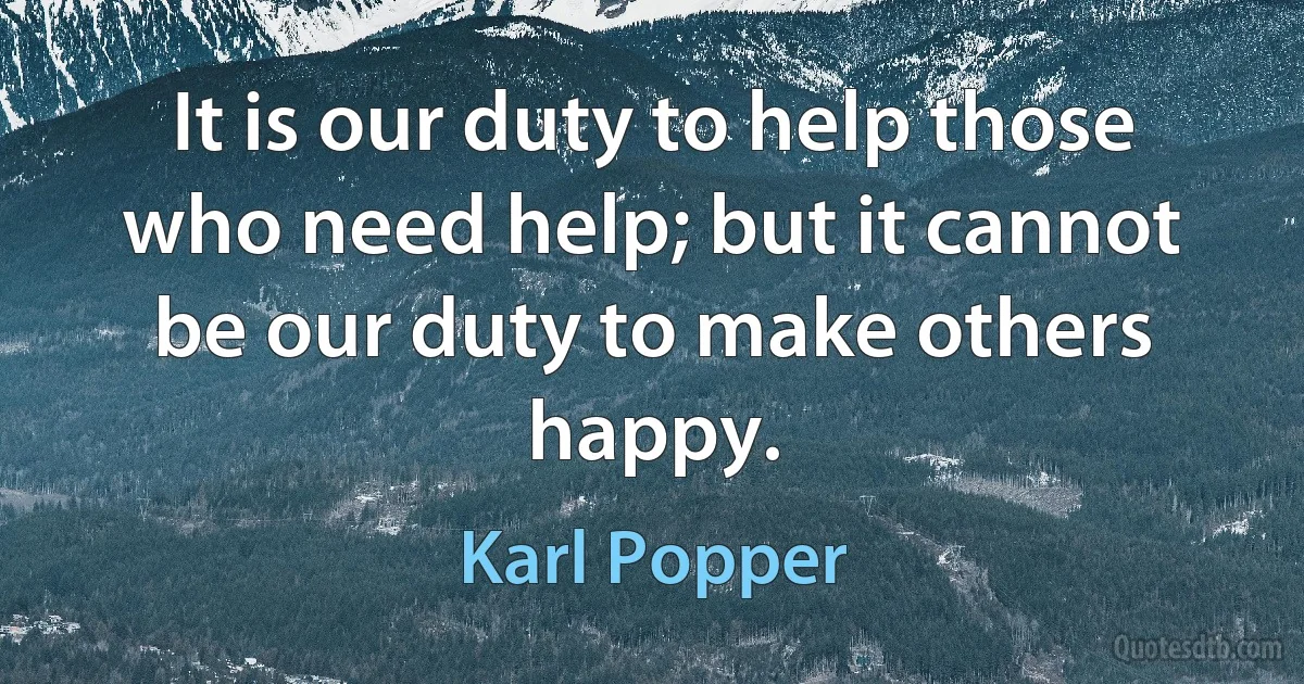 It is our duty to help those who need help; but it cannot be our duty to make others happy. (Karl Popper)