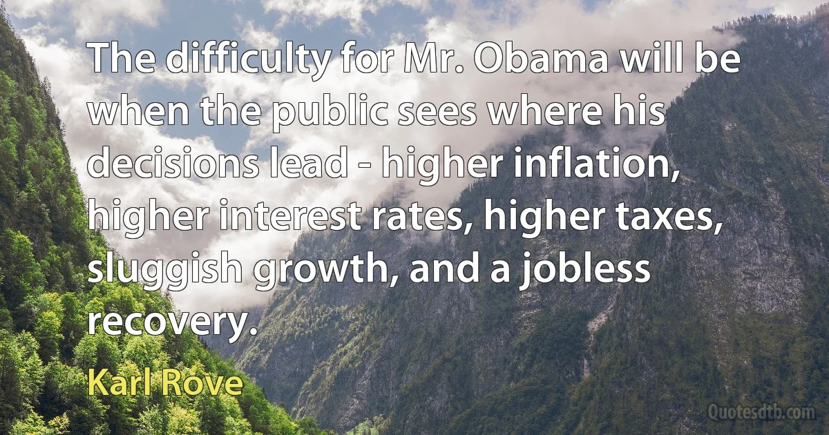 The difficulty for Mr. Obama will be when the public sees where his decisions lead - higher inflation, higher interest rates, higher taxes, sluggish growth, and a jobless recovery. (Karl Rove)